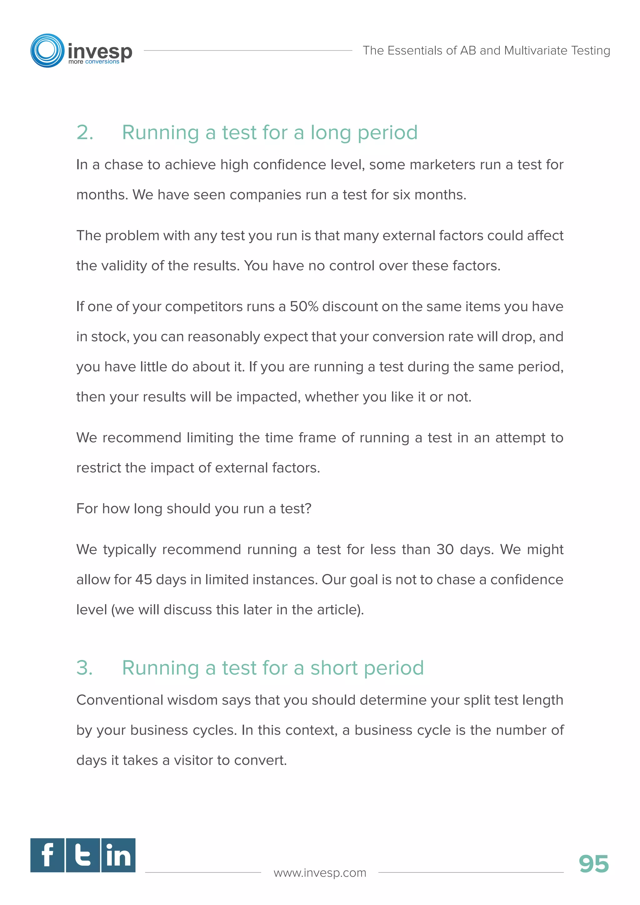 2. Running a test for a long period
In a chase to achieve high conﬁdence level, some marketers run a test for
months. We have seen companies run a test for six months.
The problem with any test you run is that many external factors could affect
the validity of the results. You have no control over these factors.
If one of your competitors runs a 50% discount on the same items you have
in stock, you can reasonably expect that your conversion rate will drop, and
you have little do about it. If you are running a test during the same period,
then your results will be impacted, whether you like it or not.
We recommend limiting the time frame of running a test in an attempt to
restrict the impact of external factors.
For how long should you run a test?
We typically recommend running a test for less than 30 days. We might
allow for 45 days in limited instances. Our goal is not to chase a conﬁdence
level (we will discuss this later in the article).
3. Running a test for a short period
Conventional wisdom says that you should determine your split test length
by your business cycles. In this context, a business cycle is the number of
days it takes a visitor to convert.
The Essentials of AB and Multivariate Testing
95www.invesp.com
 