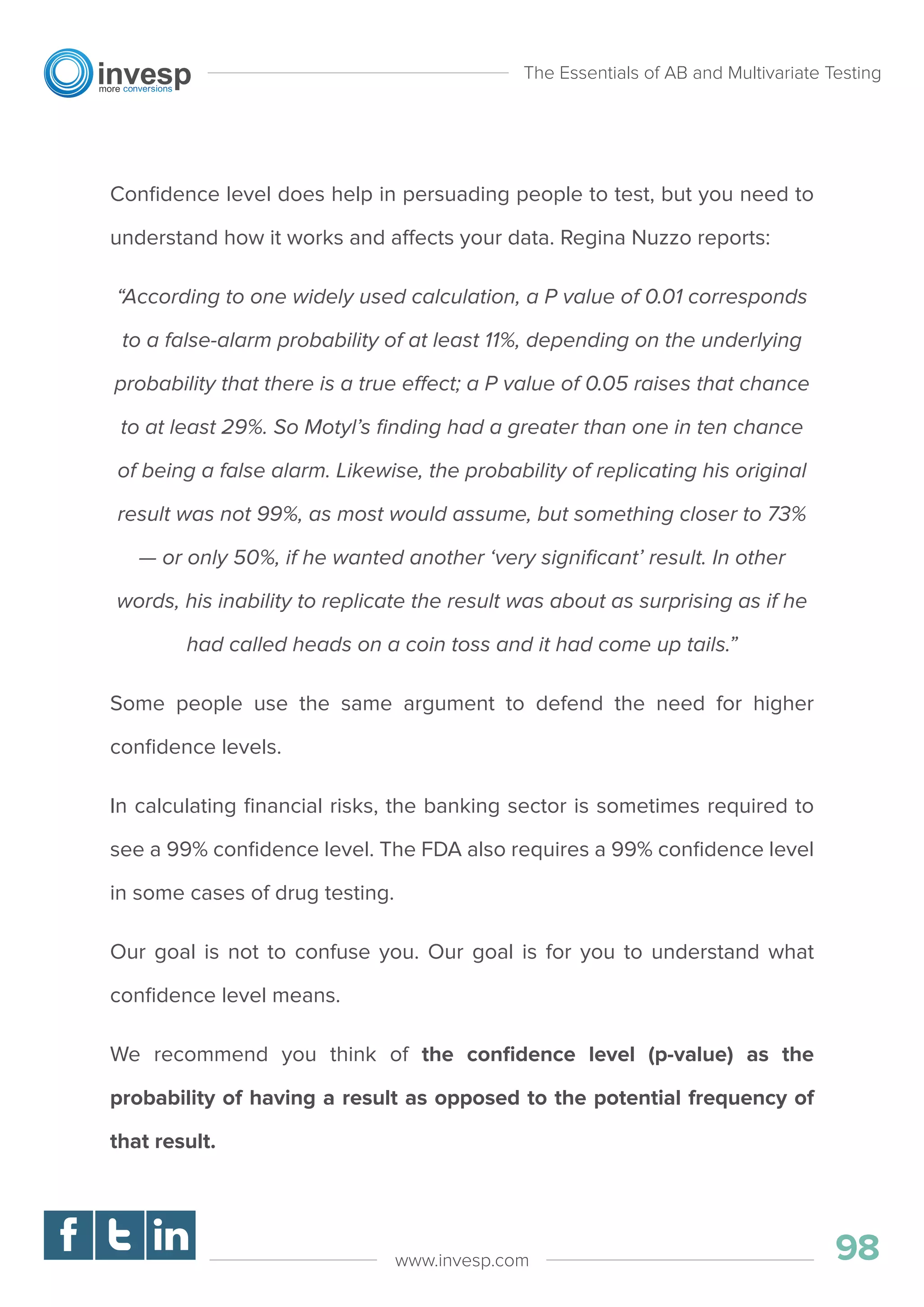 Conﬁdence level does help in persuading people to test, but you need to
understand how it works and affects your data. Regina Nuzzo reports:
“According to one widely used calculation, a P value of 0.01 corresponds
to a false-alarm probability of at least 11%, depending on the underlying
probability that there is a true effect; a P value of 0.05 raises that chance
to at least 29%. So Motyl’s ﬁnding had a greater than one in ten chance
of being a false alarm. Likewise, the probability of replicating his original
result was not 99%, as most would assume, but something closer to 73%
— or only 50%, if he wanted another ‘very signiﬁcant’ result. In other
words, his inability to replicate the result was about as surprising as if he
had called heads on a coin toss and it had come up tails.”
Some people use the same argument to defend the need for higher
conﬁdence levels.
In calculating ﬁnancial risks, the banking sector is sometimes required to
see a 99% conﬁdence level. The FDA also requires a 99% conﬁdence level
in some cases of drug testing.
Our goal is not to confuse you. Our goal is for you to understand what
conﬁdence level means.
We recommend you think of the conﬁdence level (p-value) as the
probability of having a result as opposed to the potential frequency of
that result.
The Essentials of AB and Multivariate Testing
98www.invesp.com
 