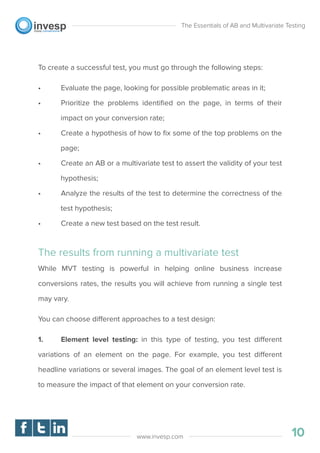 To create a successful test, you must go through the following steps:
• Evaluate the page, looking for possible problematic areas in it;
• Prioritize the problems identiﬁed on the page, in terms of their
impact on your conversion rate;
• Create a hypothesis of how to ﬁx some of the top problems on the
page;
• Create an AB or a multivariate test to assert the validity of your test
hypothesis;
• Analyze the results of the test to determine the correctness of the
test hypothesis;
• Create a new test based on the test result.
The results from running a multivariate test
While MVT testing is powerful in helping online business increase
conversions rates, the results you will achieve from running a single test
may vary.
You can choose different approaches to a test design:
1. Element level testing: in this type of testing, you test different
variations of an element on the page. For example, you test different
headline variations or several images. The goal of an element level test is
to measure the impact of that element on your conversion rate.
The Essentials of AB and Multivariate Testing
10www.invesp.com
 