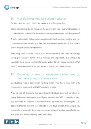 11. Not deﬁning metrics success criteria
Deﬁne clear success criteria for every test before you start.
Some companies like to focus on the conversion rate, but what happens if
conversions increase at the same time average revenue per visit drops down?
A safer option is to deﬁne success criteria that rely on two metrics. You can
choose whatever metrics you like, but we recommend metrics that have a
direct impact on your bottom line.
Stay away from success criteria such as bounce rate, exit rates or average
views per session. While these metrics are important, it is difficult to
translate them into a meaningful dollar value. Simply apply the test of “so
what?” to determine the impact a metric has on your bottom line.
12. Focusing on macro conversions when you do
not have enough conversions
Conducting macro conversion testing when you have less than 200
conversions per month will NOT produce results.
A good rule of thumb is that you should introduce one test variation for
every 100 conversions you have. If your website has 300 conversions, then
you can test an original (100 conversions) against two challengers (200
conversions) for the test to conclude in 30 days or less. If you have 100
conversions a month, then you can run an original against one challenger
and your test will most likely run for 60 days.
The Essentials of AB and Multivariate Testing
102www.invesp.com
 