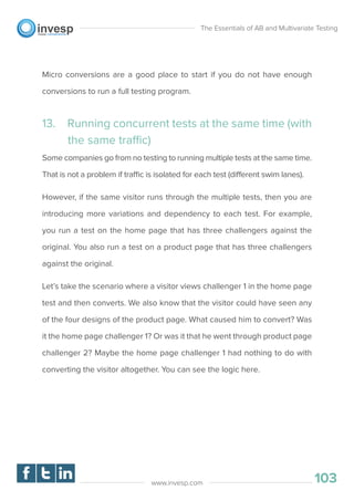 Micro conversions are a good place to start if you do not have enough
conversions to run a full testing program.
13. Running concurrent tests at the same time (with
the same traffic)
Some companies go from no testing to running multiple tests at the same time.
That is not a problem if traffic is isolated for each test (different swim lanes).
However, if the same visitor runs through the multiple tests, then you are
introducing more variations and dependency to each test. For example,
you run a test on the home page that has three challengers against the
original. You also run a test on a product page that has three challengers
against the original.
Let’s take the scenario where a visitor views challenger 1 in the home page
test and then converts. We also know that the visitor could have seen any
of the four designs of the product page. What caused him to convert? Was
it the home page challenger 1? Or was it that he went through product page
challenger 2? Maybe the home page challenger 1 had nothing to do with
converting the visitor altogether. You can see the logic here.
The Essentials of AB and Multivariate Testing
103www.invesp.com
 