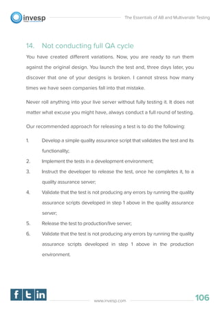 14. Not conducting full QA cycle
You have created different variations. Now, you are ready to run them
against the original design. You launch the test and, three days later, you
discover that one of your designs is broken. I cannot stress how many
times we have seen companies fall into that mistake.
Never roll anything into your live server without fully testing it. It does not
matter what excuse you might have, always conduct a full round of testing.
Our recommended approach for releasing a test is to do the following:
1. Develop a simple quality assurance script that validates the test and its
functionality;
2. Implement the tests in a development environment;
3. Instruct the developer to release the test, once he completes it, to a
quality assurance server;
4. Validate that the test is not producing any errors by running the quality
assurance scripts developed in step 1 above in the quality assurance
server;
5. Release the test to production/live server;
6. Validate that the test is not producing any errors by running the quality
assurance scripts developed in step 1 above in the production
environment.
The Essentials of AB and Multivariate Testing
106www.invesp.com
 