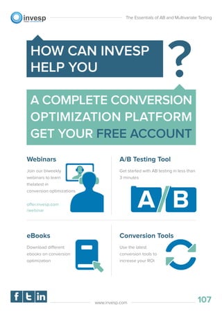 The Essentials of AB and Multivariate Testing
107www.invesp.com
A COMPLETE CONVERSION
OPTIMIZATION PLATFORM
GET YOUR FREE ACCOUNT
HOW CAN INVESP
HELP YOU
Webinars
Join our biweekly
webinars to learn
thelatest in
conversion optimizations
offer.invesp.com
/webinar
A/B Testing Tool
Get started with AB testing in less than
3 minutes
eBooks
Download different
ebooks on conversion
optimization
Conversion Tools
Use the latest
conversion tools to
increase your ROI
 