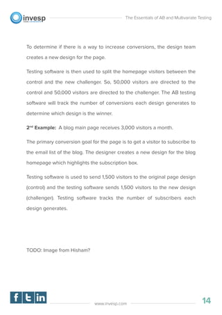 To determine if there is a way to increase conversions, the design team
creates a new design for the page.
Testing software is then used to split the homepage visitors between the
control and the new challenger. So, 50,000 visitors are directed to the
control and 50,000 visitors are directed to the challenger. The AB testing
software will track the number of conversions each design generates to
determine which design is the winner.
2nd
Example: A blog main page receives 3,000 visitors a month.
The primary conversion goal for the page is to get a visitor to subscribe to
the email list of the blog. The designer creates a new design for the blog
homepage which highlights the subscription box.
Testing software is used to send 1,500 visitors to the original page design
(control) and the testing software sends 1,500 visitors to the new design
(challenger). Testing software tracks the number of subscribers each
design generates.
TODO: Image from Hisham?
The Essentials of AB and Multivariate Testing
14www.invesp.com
 