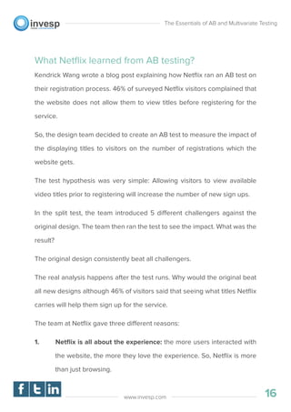 What Netﬂix learned from AB testing?
Kendrick Wang wrote a blog post explaining how Netﬂix ran an AB test on
their registration process. 46% of surveyed Netﬂix visitors complained that
the website does not allow them to view titles before registering for the
service.
So, the design team decided to create an AB test to measure the impact of
the displaying titles to visitors on the number of registrations which the
website gets.
The test hypothesis was very simple: Allowing visitors to view available
video titles prior to registering will increase the number of new sign ups.
In the split test, the team introduced 5 different challengers against the
original design. The team then ran the test to see the impact. What was the
result?
The original design consistently beat all challengers.
The real analysis happens after the test runs. Why would the original beat
all new designs although 46% of visitors said that seeing what titles Netﬂix
carries will help them sign up for the service.
The team at Netﬂix gave three different reasons:
1. Netﬂix is all about the experience: the more users interacted with
the website, the more they love the experience. So, Netﬂix is more
than just browsing.
The Essentials of AB and Multivariate Testing
16www.invesp.com
 