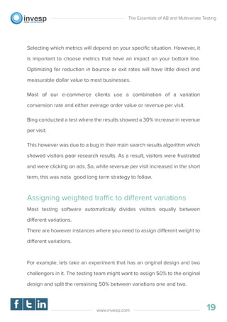 Selecting which metrics will depend on your speciﬁc situation. However, it
is important to choose metrics that have an impact on your bottom line.
Optimizing for reduction in bounce or exit rates will have little direct and
measurable dollar value to most businesses.
Most of our e-commerce clients use a combination of a variation
conversion rate and either average order value or revenue per visit.
Bing conducted a test where the results showed a 30% increase in revenue
per visit.
This however was due to a bug in their main search results algorithm which
showed visitors poor research results. As a result, visitors were frustrated
and were clicking on ads. So, while revenue per visit increased in the short
term, this was nota good long term strategy to follow.
Assigning weighted traffic to different variations
Most testing software automatically divides visitors equally between
different variations.
There are however instances where you need to assign different weight to
different variations.
For example, lets take an experiment that has an original design and two
challengers in it. The testing team might want to assign 50% to the original
design and split the remaining 50% between variations one and two.
The Essentials of AB and Multivariate Testing
19www.invesp.com
 