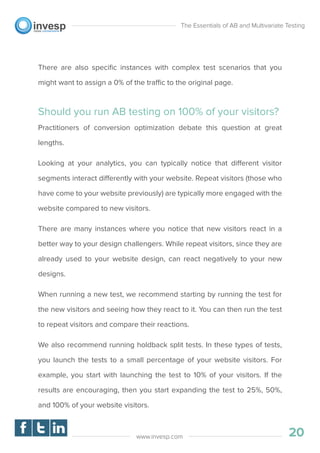 There are also speciﬁc instances with complex test scenarios that you
might want to assign a 0% of the traffic to the original page.
Should you run AB testing on 100% of your visitors?
Practitioners of conversion optimization debate this question at great
lengths.
Looking at your analytics, you can typically notice that different visitor
segments interact differently with your website. Repeat visitors (those who
have come to your website previously) are typically more engaged with the
website compared to new visitors.
There are many instances where you notice that new visitors react in a
better way to your design challengers. While repeat visitors, since they are
already used to your website design, can react negatively to your new
designs.
When running a new test, we recommend starting by running the test for
the new visitors and seeing how they react to it. You can then run the test
to repeat visitors and compare their reactions.
We also recommend running holdback split tests. In these types of tests,
you launch the tests to a small percentage of your website visitors. For
example, you start with launching the test to 10% of your visitors. If the
results are encouraging, then you start expanding the test to 25%, 50%,
and 100% of your website visitors.
The Essentials of AB and Multivariate Testing
20www.invesp.com
 