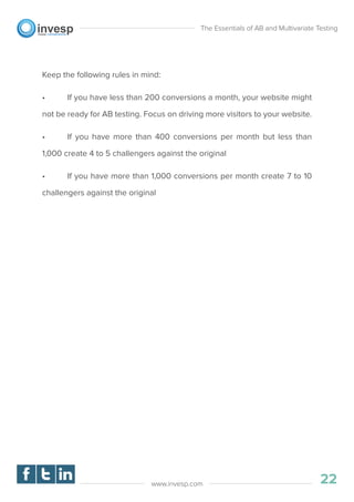 Keep the following rules in mind:
• If you have less than 200 conversions a month, your website might
not be ready for AB testing. Focus on driving more visitors to your website.
• If you have more than 400 conversions per month but less than
1,000 create 4 to 5 challengers against the original
• If you have more than 1,000 conversions per month create 7 to 10
challengers against the original
The Essentials of AB and Multivariate Testing
01
22www.invesp.com
 