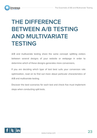 THE DIFFERENCE
BETWEEN A/B TESTING
AND MULTIVARIATE
TESTING
A/B and multivariate testing share the same concept: splitting visitors
between several designs of your website or webpage in order to
determine which of these designs generates more conversions.
If you are deciding which type of test best suits your conversion rate
optimization, read on to ﬁnd out more about particular characteristics of
A/B and multivariate testing.
Discover the best scenarios for each test and check ﬁve must implement
steps when conducting split tests.
The Essentials of AB and Multivariate Testing
23www.invesp.com
 