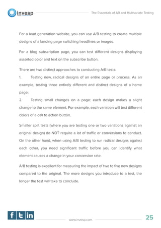 For a lead generation website, you can use A/B testing to create multiple
designs of a landing page switching headlines or images.
For a blog subscription page, you can test different designs displaying
assorted color and text on the subscribe button.
There are two distinct approaches to conducting A/B tests:
1. Testing new, radical designs of an entire page or process. As an
example, testing three entirely different and distinct designs of a home
page;
2. Testing small changes on a page: each design makes a slight
change to the same element. For example, each variation will test different
colors of a call to action button.
Smaller split tests (where you are testing one or two variations against an
original design) do NOT require a lot of traffic or conversions to conduct.
On the other hand, when using A/B testing to run radical designs against
each other, you need signiﬁcant traffic before you can identify what
element causes a change in your conversion rate.
A/B testing is excellent for measuring the impact of two to ﬁve new designs
compared to the original. The more designs you introduce to a test, the
longer the test will take to conclude.
The Essentials of AB and Multivariate Testing
25www.invesp.com
 