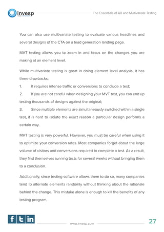 You can also use multivariate testing to evaluate various headlines and
several designs of the CTA on a lead generation landing page.
MVT testing allows you to zoom in and focus on the changes you are
making at an element level.
While multivariate testing is great in doing element level analysis, it has
three drawbacks:
1. It requires intense traffic or conversions to conclude a test;
2. If you are not careful when designing your MVT test, you can end up
testing thousands of designs against the original;
3. Since multiple elements are simultaneously switched within a single
test, it is hard to isolate the exact reason a particular design performs a
certain way.
MVT testing is very powerful. However, you must be careful when using it
to optimize your conversion rates. Most companies forget about the large
volume of visitors and conversions required to complete a test. As a result,
they ﬁnd themselves running tests for several weeks without bringing them
to a conclusion.
Additionally, since testing software allows them to do so, many companies
tend to alternate elements randomly without thinking about the rationale
behind the change. This mistake alone is enough to kill the beneﬁts of any
testing program.
The Essentials of AB and Multivariate Testing
27www.invesp.com
 