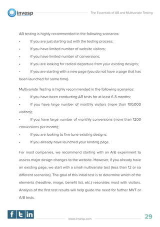 AB testing is highly recommended in the following scenarios:
• If you are just starting out with the testing process;
• If you have limited number of website visitors;
• If you have limited number of conversions;
• If you are looking for radical departure from your existing designs;
• If you are starting with a new page (you do not have a page that has
been launched for some time).
Multivariate Testing is highly recommended in the following scenarios:
• If you have been conducting AB tests for at least 6-8 months;
• If you have large number of monthly visitors (more than 100,000
visitors);
• If you have large number of monthly conversions (more than 1200
conversions per month);
• If you are looking to ﬁne tune existing designs;
• If you already have launched your landing page.
For most companies, we recommend starting with an A/B experiment to
assess major design changes to the website. However, if you already have
an existing page, we start with a small multivariate test (less than 12 or so
different scenarios). The goal of this initial test is to determine which of the
elements (headline, image, beneﬁt list, etc.) resonates most with visitors.
Analysis of the ﬁrst test results will help guide the need for further MVT or
A/B tests.
The Essentials of AB and Multivariate Testing
29www.invesp.com
 