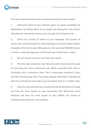 Five must implement steps when conducting testing on your website:
1. Determine which of your website pages are good candidates for
optimization, by ﬁnding which of your pages are leaking the most visitors.
Calculate the commercial revenue you can gain from ﬁxing the leak.
2. Check the number of visitors to your webpage. The number of
visitors who will go through the actual webpage or process tested impacts
the agility of the test results. Although your site may have 500,000 visitors
a month, a particular page you want to test may receive fewer visitors.
3. Do not run your tests for more than four weeks.
4. Pick the right conversion rate. Not every test should have the goal
of increasing the macro conversion rate. Many successful tests help in
increasing micro conversion rates. This is particularly important if your
website or landing age does not receive enough conversions. Starting out
with micro conversion tests allows you to conduct tests on a smaller scale.
5. Examine what elements you should test. Not all elements on a page
will have the same impact on your conversion rate. Determine which
elements will have the most impact on your bottom line based on
marketing data, personas, and analytics.
The Essentials of AB and Multivariate Testing
30www.invesp.com
 