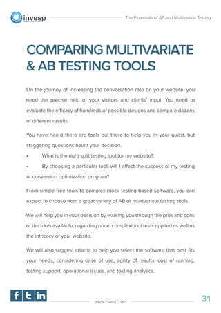 COMPARING MULTIVARIATE
& AB TESTING TOOLS
On the journey of increasing the conversation rate on your website, you
need the precise help of your visitors and clients’ input. You need to
evaluate the efficacy of hundreds of possible designs and compare dozens
of different results.
You have heard there are tools out there to help you in your quest, but
staggering questions haunt your decision.
• What is the right split testing tool for my website?
• By choosing a particular tool, will I affect the success of my testing
or conversion optimization program?
From simple free tools to complex block testing based software, you can
expect to choose from a great variety of AB or multivariate testing tools.
We will help you in your decision by walking you through the pros and cons
of the tools available, regarding price, complexity of tests applied as well as
the intricacy of your website.
We will also suggest criteria to help you select the software that best ﬁts
your needs, considering ease of use, agility of results, cost of running,
testing support, operational issues, and testing analytics.
The Essentials of AB and Multivariate Testing
31www.invesp.com
 