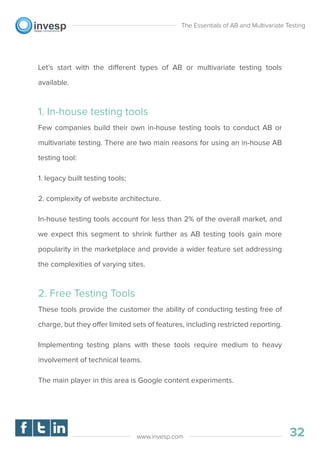 Let’s start with the different types of AB or multivariate testing tools
available.
1. In-house testing tools
Few companies build their own in-house testing tools to conduct AB or
multivariate testing. There are two main reasons for using an in-house AB
testing tool:
1. legacy built testing tools;
2. complexity of website architecture.
In-house testing tools account for less than 2% of the overall market, and
we expect this segment to shrink further as AB testing tools gain more
popularity in the marketplace and provide a wider feature set addressing
the complexities of varying sites.
2. Free Testing Tools
These tools provide the customer the ability of conducting testing free of
charge, but they offer limited sets of features, including restricted reporting.
Implementing testing plans with these tools require medium to heavy
involvement of technical teams.
The main player in this area is Google content experiments.
The Essentials of AB and Multivariate Testing
32www.invesp.com
 