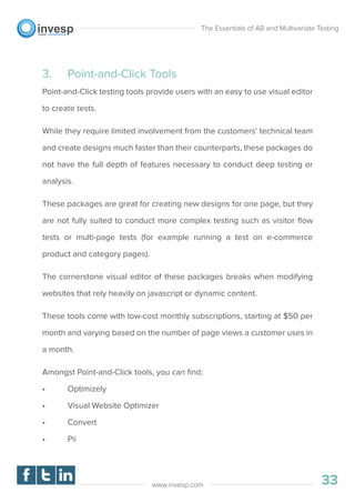 3. Point-and-Click Tools
Point-and-Click testing tools provide users with an easy to use visual editor
to create tests.
While they require limited involvement from the customers’ technical team
and create designs much faster than their counterparts, these packages do
not have the full depth of features necessary to conduct deep testing or
analysis.
These packages are great for creating new designs for one page, but they
are not fully suited to conduct more complex testing such as visitor ﬂow
tests or multi-page tests (for example running a test on e-commerce
product and category pages).
The cornerstone visual editor of these packages breaks when modifying
websites that rely heavily on javascript or dynamic content.
These tools come with low-cost monthly subscriptions, starting at $50 per
month and varying based on the number of page views a customer uses in
a month.
Amongst Point-and-Click tools, you can ﬁnd:
• Optimizely
• Visual Website Optimizer
• Convert
• Pii
The Essentials of AB and Multivariate Testing
33www.invesp.com
 