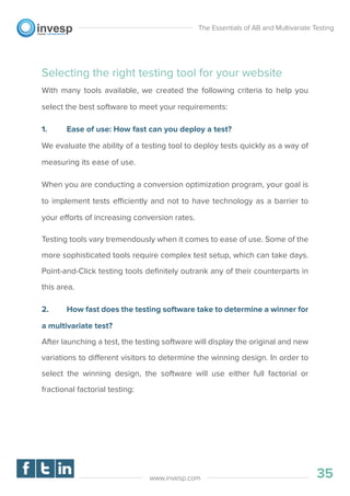 Selecting the right testing tool for your website
With many tools available, we created the following criteria to help you
select the best software to meet your requirements:
1. Ease of use: How fast can you deploy a test?
We evaluate the ability of a testing tool to deploy tests quickly as a way of
measuring its ease of use.
When you are conducting a conversion optimization program, your goal is
to implement tests efficiently and not to have technology as a barrier to
your efforts of increasing conversion rates.
Testing tools vary tremendously when it comes to ease of use. Some of the
more sophisticated tools require complex test setup, which can take days.
Point-and-Click testing tools deﬁnitely outrank any of their counterparts in
this area.
2. How fast does the testing software take to determine a winner for
a multivariate test?
After launching a test, the testing software will display the original and new
variations to different visitors to determine the winning design. In order to
select the winning design, the software will use either full factorial or
fractional factorial testing:
The Essentials of AB and Multivariate Testing
35www.invesp.com
 