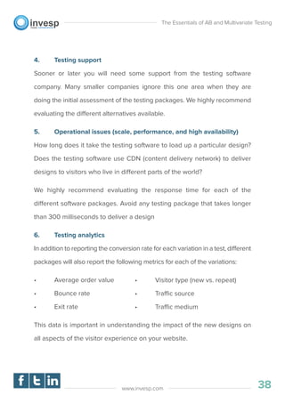 4. Testing support
Sooner or later you will need some support from the testing software
company. Many smaller companies ignore this one area when they are
doing the initial assessment of the testing packages. We highly recommend
evaluating the different alternatives available.
5. Operational issues (scale, performance, and high availability)
How long does it take the testing software to load up a particular design?
Does the testing software use CDN (content delivery network) to deliver
designs to visitors who live in different parts of the world?
We highly recommend evaluating the response time for each of the
different software packages. Avoid any testing package that takes longer
than 300 milliseconds to deliver a design
6. Testing analytics
In addition to reporting the conversion rate for each variation in a test, different
packages will also report the following metrics for each of the variations:
• Average order value
• Bounce rate
• Exit rate
This data is important in understanding the impact of the new designs on
all aspects of the visitor experience on your website.
The Essentials of AB and Multivariate Testing
38www.invesp.com
• Visitor type (new vs. repeat)
• Traffic source
• Traffic medium
 