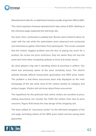 Abandonment rates for un-optimized checkout usually range from 45% to 60%.
This client reported checkout abandonment rates close to 82%. Nothing in
the checkout page explained this alarming rate.
Our team, then, conducted a usability test. Nurses were invited to place an
order with the site while the optimization team observed and conducted
exit interviews to gather information from participants. The nurses revealed
that the visitors’ biggest problem was the fear of paying too much for a
product. As nurses are price conscious, they are aware they can buy the
same item from other competing website or brick and mortar stores.
So, price played a big role in deciding where to purchase a uniform. Our
client was previously aware of the price sensitivity issue. The client’s
website already offered money-back guarantees and 100% price match.
The problem is that these assurances were only displayed on the main
homepage of the site while most of the visitors landed on category and
product pages. Visitors did not know about these assurances.
The hypothesis for this particular test: online visitors are sensitive to price,
adding assurances can counter the FUDs the visitors have due to price
concerns. Figure 10-8 shows the new design of the shopping cart.
The team added an “assurance center” on the left-hand navigation of the
cart page reminding visitors of the 100% price match and the money back
guarantee.
The Essentials of AB and Multivariate Testing
42www.invesp.com
 