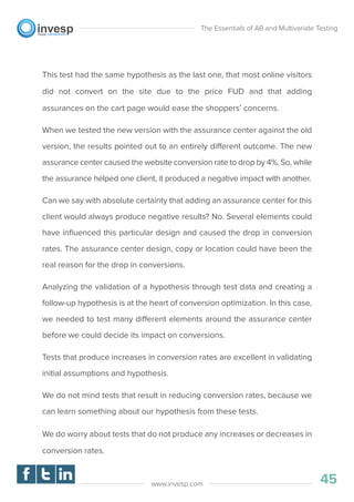 This test had the same hypothesis as the last one, that most online visitors
did not convert on the site due to the price FUD and that adding
assurances on the cart page would ease the shoppers’ concerns.
When we tested the new version with the assurance center against the old
version, the results pointed out to an entirely different outcome. The new
assurance center caused the website conversion rate to drop by 4%. So, while
the assurance helped one client, it produced a negative impact with another.
Can we say with absolute certainty that adding an assurance center for this
client would always produce negative results? No. Several elements could
have inﬂuenced this particular design and caused the drop in conversion
rates. The assurance center design, copy or location could have been the
real reason for the drop in conversions.
Analyzing the validation of a hypothesis through test data and creating a
follow-up hypothesis is at the heart of conversion optimization. In this case,
we needed to test many different elements around the assurance center
before we could decide its impact on conversions.
Tests that produce increases in conversion rates are excellent in validating
initial assumptions and hypothesis.
We do not mind tests that result in reducing conversion rates, because we
can learn something about our hypothesis from these tests.
We do worry about tests that do not produce any increases or decreases in
conversion rates.
The Essentials of AB and Multivariate Testing
45www.invesp.com
 
