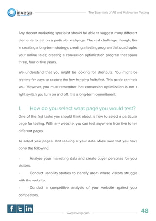 Any decent marketing specialist should be able to suggest many different
elements to test on a particular webpage. The real challenge, though, lies
in creating a long-term strategy; creating a testing program that quadruples
your online sales; creating a conversion optimization program that spans
three, four or ﬁve years.
We understand that you might be looking for shortcuts. You might be
looking for ways to capture the low-hanging fruits ﬁrst. This guide can help
you. However, you must remember that conversion optimization is not a
light switch you turn on and off. It is a long-term commitment.
1. How do you select what page you would test?
One of the ﬁrst tasks you should think about is how to select a particular
page for testing. With any website, you can test anywhere from ﬁve to ten
different pages.
To select your pages, start looking at your data. Make sure that you have
done the following:
• Analyze your marketing data and create buyer personas for your
visitors.
• Conduct usability studies to identify areas where visitors struggle
with the website.
• Conduct a competitive analysis of your website against your
competitors.
The Essentials of AB and Multivariate Testing
48www.invesp.com
 