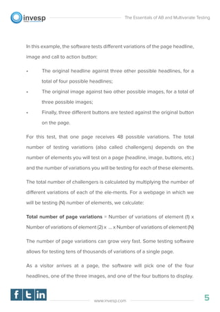 In this example, the software tests different variations of the page headline,
image and call to action button:
• The original headline against three other possible headlines, for a
total of four possible headlines;
• The original image against two other possible images, for a total of
three possible images;
• Finally, three different buttons are tested against the original button
on the page.
For this test, that one page receives 48 possible variations. The total
number of testing variations (also called challengers) depends on the
number of elements you will test on a page (headline, image, buttons, etc.)
and the number of variations you will be testing for each of these elements.
The total number of challengers is calculated by multiplying the number of
different variations of each of the ele-ments. For a webpage in which we
will be testing (N) number of elements, we calculate:
Total number of page variations = Number of variations of element (1) x
Number of variations of element (2) x … x Number of variations of element (N)
The number of page variations can grow very fast. Some testing software
allows for testing tens of thousands of variations of a single page.
As a visitor arrives at a page, the software will pick one of the four
headlines, one of the three images, and one of the four buttons to display.
The Essentials of AB and Multivariate Testing
5www.invesp.com
 