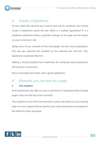 3. Create a hypothesis
As you select the element you need to test and its variations, you should
create a hypothesis about the test. What is a testing hypothesis? It is a
predictive statement about a possible change on the page and its impact
on your conversion rate.
Going back to our example of the homepage and the value proposition,
let’s say you selected the headline as the element you will test. Your
hypothesis could look like this:
Adding a strong headline that emphasise the company value proposition
will increase conversions.
Every meaningful test starts with a good hypothesis.
4. Elements you can test on a page
1. The headline
First impressions last. Still, on your e-commerce or lead generation landing
pages, they can last less than a second.
The headline is one of the ﬁrst elements visitors will notice on your landing
page. It is your opportunity to express your value proposition and appeal to
the different visitor personas.
The Essentials of AB and Multivariate Testing
50www.invesp.com
 