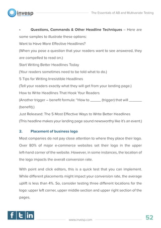 • Questions, Commands & Other Headline Techniques – Here are
some samples to illustrate these options:
Want to Have More Effective Headlines?
(When you pose a question that your readers want to see answered, they
are compelled to read on.)
Start Writing Better Headlines Today
(Your readers sometimes need to be told what to do.)
5 Tips for Writing Irresistible Headlines
(Tell your readers exactly what they will get from your landing page.)
How to Write Headlines That Hook Your Readers
(Another trigger – beneﬁt formula: “How to _____ (trigger) that will ______
(beneﬁt).)
Just Released: The 5 Most Effective Ways to Write Better Headlines
(This headline makes your landing page sound newsworthy like it’s an event.)
2. Placement of business logo
Most companies do not pay close attention to where they place their logo.
Over 80% of major e-commerce websites set their logo in the upper
left-hand corner of the website. However, in some instances, the location of
the logo impacts the overall conversion rate.
With point and click editors, this is a quick test that you can implement.
While different placements might impact your conversion rate, the average
uplift is less than 4%. So, consider testing three different locations for the
logo: upper left corner, upper middle section and upper right section of the
pages.
The Essentials of AB and Multivariate Testing
52www.invesp.com
 