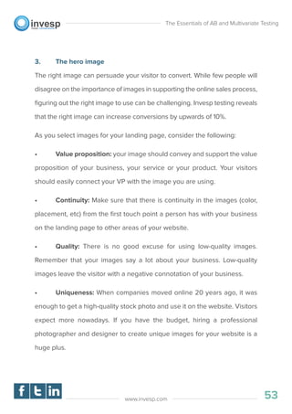 3. The hero image
The right image can persuade your visitor to convert. While few people will
disagree on the importance of images in supporting the online sales process,
ﬁguring out the right image to use can be challenging. Invesp testing reveals
that the right image can increase conversions by upwards of 10%.
As you select images for your landing page, consider the following:
• Value proposition: your image should convey and support the value
proposition of your business, your service or your product. Your visitors
should easily connect your VP with the image you are using.
• Continuity: Make sure that there is continuity in the images (color,
placement, etc) from the ﬁrst touch point a person has with your business
on the landing page to other areas of your website.
• Quality: There is no good excuse for using low-quality images.
Remember that your images say a lot about your business. Low-quality
images leave the visitor with a negative connotation of your business.
• Uniqueness: When companies moved online 20 years ago, it was
enough to get a high-quality stock photo and use it on the website. Visitors
expect more nowadays. If you have the budget, hiring a professional
photographer and designer to create unique images for your website is a
huge plus.
The Essentials of AB and Multivariate Testing
53www.invesp.com
 