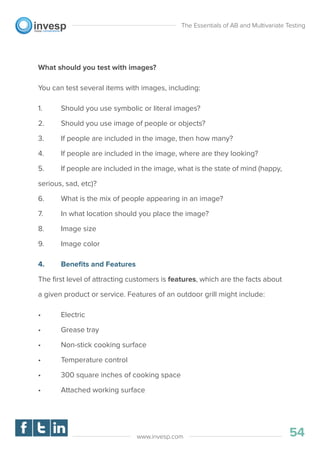 What should you test with images?
You can test several items with images, including:
1. Should you use symbolic or literal images?
2. Should you use image of people or objects?
3. If people are included in the image, then how many?
4. If people are included in the image, where are they looking?
5. If people are included in the image, what is the state of mind (happy,
serious, sad, etc)?
6. What is the mix of people appearing in an image?
7. In what location should you place the image?
8. Image size
9. Image color
4. Beneﬁts and Features
The ﬁrst level of attracting customers is features, which are the facts about
a given product or service. Features of an outdoor grill might include:
• Electric
• Grease tray
• Non-stick cooking surface
• Temperature control
• 300 square inches of cooking space
• Attached working surface
The Essentials of AB and Multivariate Testing
54www.invesp.com
 