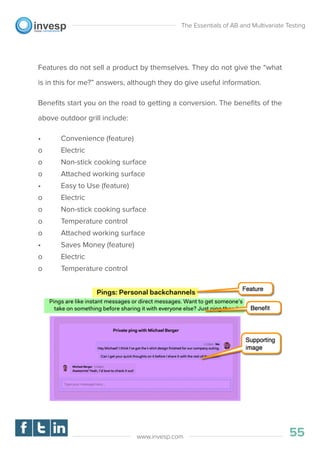 Features do not sell a product by themselves. They do not give the “what
is in this for me?” answers, although they do give useful information.
Beneﬁts start you on the road to getting a conversion. The beneﬁts of the
above outdoor grill include:
• Convenience (feature)
o Electric
o Non-stick cooking surface
o Attached working surface
• Easy to Use (feature)
o Electric
o Non-stick cooking surface
o Temperature control
o Attached working surface
• Saves Money (feature)
o Electric
o Temperature control
The Essentials of AB and Multivariate Testing
55www.invesp.com
 