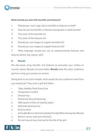 What should you test with beneﬁts and features?
1. Should your main copy rely on beneﬁts or features or both?
2. How do you list beneﬁts or features (paragraph or bullet points)?
3. The order of the beneﬁts list
4. The order of the features list
5. Should you use images to support beneﬁts list?
6. Should you use images to support features list?
7. What language should you use to express/convey features and
features (direct, hip, classic, etc)?
5. Results
We discussed using beneﬁts and features to persuade your visitors to
convert, above. Results are even better. Results state the value customers
get from using your product or service.
Going back to our grill example: what results do your customers want from
your barbecue? They want a grill that offers:
• Tasty, Healthy Food Every time
o Temperature control
o Grease tray
• Perfect for Easy Entertaining
o 300 square inches of cooking space
o Attached working area
o Easy to clean
• A Double Bonus: Environmentally Friendly While Saving You Money!
o Electric versus charcoal emissions
o Do not have to buy charcoal for the life of the grill
The Essentials of AB and Multivariate Testing
57www.invesp.com
 