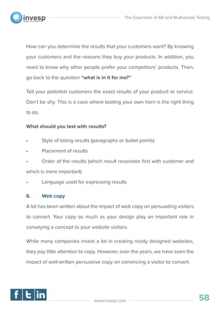 How can you determine the results that your customers want? By knowing
your customers and the reasons they buy your products. In addition, you
need to know why other people prefer your competitors’ products. Then,
go back to the question “what is in it for me?”
Tell your potential customers the exact results of your product or service.
Don’t be shy. This is a case where tooting your own horn is the right thing
to do.
What should you test with results?
• Style of listing results (paragraphs or bullet points)
• Placement of results
• Order of the results (which result resonates ﬁrst with customer and
which is more important)
• Language used for expressing results
6. Web copy
A lot has been written about the impact of web copy on persuading visitors
to convert. Your copy as much as your design play an important role in
conveying a concept to your website visitors.
While many companies invest a lot in creating nicely designed websites,
they pay little attention to copy. However, over the years, we have seen the
impact of well-written persuasive copy on convincing a visitor to convert.
The Essentials of AB and Multivariate Testing
58www.invesp.com
 