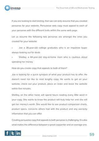 If you are looking to start testing, then we can only assume that you created
personas for your website. Persuasive web copy must appeal to each of
your personas with the different traits within the same web page.
Let us assume the following two personas are amongst the ones you
created for your website:
• Joe a 36-year-old college graduates who is an impulsive buyer
always looking out for deals
• Shelley, a 44-year-old stay-at-home mom who is cautious about
spending her money
How do you create copy that appeals to both of them?
Joe is looking for a quick synopsis of what your product has to offer. He
doesn't need nor like to read lengthy copy. He wants to get on your
website, check out your product, place an order and leave the website
within ﬁve minutes.
Shelley, on the other hand, will spend hours reading every little word in
your copy. She wants to know the product will truly help her and she will
get her money’s worth. She would like to see product comparison charts,
product specs, concerns others had with the product and any warranty
information that you can offer.
Creating persuasive copy that appeals to both personas is challenging. It is also
what makes the difference between a great copywriter and an average one.
The Essentials of AB and Multivariate Testing
59www.invesp.com
 