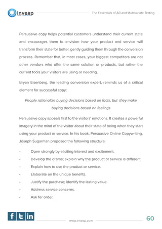 Persuasive copy helps potential customers understand their current state
and encourages them to envision how your product and service will
transform their state for better, gently guiding them through the conversion
process. Remember that, in most cases, your biggest competitors are not
other vendors who offer the same solution or products, but rather the
current tools your visitors are using or needing.
Bryan Eisenberg, the leading conversion expert, reminds us of a critical
element for successful copy:
People rationalize buying decisions based on facts, but they make
buying decisions based on feelings
Persuasive copy appeals ﬁrst to the visitors’ emotions. It creates a powerful
imagery in the mind of the visitor about their state of being when they start
using your product or service. In his book, Persuasive Online Copywriting,
Joseph Sugarman proposed the following structure:
• Open strongly by eliciting interest and excitement.
• Develop the drama; explain why the product or service is different.
• Explain how to use the product or service.
• Elaborate on the unique beneﬁts.
• Justify the purchase; identify the lasting value.
• Address service concerns.
• Ask for order.
The Essentials of AB and Multivariate Testing
60www.invesp.com
 