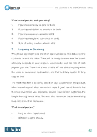 What should you test with your copy?
1. Focusing on money vs. time (or both)
2. Focusing on intellect vs. emotions (or both)
3. Focusing on pain vs. gains (or both)
4. Focusing on style vs. substance (or both)
5. Style of writing (modern, classic, etc)
7. Long copy vs. Short copy
We all have seen both long and short copy webpages. The debate online
continues on which is better. There will be no right answer ever because it
ultimately depends on your product, target market and the role of each
page of your site. There isn’t a “one size ﬁts all” rule about anything within
the realm of conversion optimization, and that deﬁnitely applies to long
copy as well.
The most important is deciding, based on your target market and product,
when to use long and when to use short copy. A good rule of thumb is that
the more investment your product or service requires from customers, the
longer the copy needs to be. You must also remember that when creating
long copy, it must be persuasive.
What should you test?
• Long vs. short copy format
• Different lengths of copy
The Essentials of AB and Multivariate Testing
61www.invesp.com
 