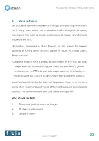 8. Video vs. Images
We discussed above the importance of images on increasing conversions,
but, in many cases, well-produced videos outperform images in increasing
conversions. The video vs. images performance, of course, varies from one
industry to the next.
Blumenthals conducted a study focused on the impact for lawyers
searches of having author pictures appear in results vs. author videos.
They concluded:
Authorship snippets have a greater positive impact on CTR’s for specialty
lawyer searches than video snippets. Video snippets have a greater
positive impact on CTR’s for specialty lawyer searches than having no
media snippet, but less of a positive impact than authorship snippets.
Invesp’s research indicates that video has the greatest impact on e-commerce
stores when retailers included videos of their staff using and demonstrating
products. The conversion uplift from such videos averaged 17%.
What should you test?
1. The user of product videos vs. images
2. The type of videos used
3. Length of video
The Essentials of AB and Multivariate Testing
62www.invesp.com
 