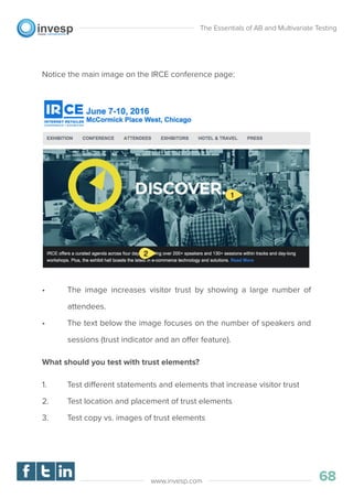 Notice the main image on the IRCE conference page:
• The image increases visitor trust by showing a large number of
attendees.
• The text below the image focuses on the number of speakers and
sessions (trust indicator and an offer feature).
What should you test with trust elements?
1. Test different statements and elements that increase visitor trust
2. Test location and placement of trust elements
3. Test copy vs. images of trust elements
The Essentials of AB and Multivariate Testing
68www.invesp.com
 