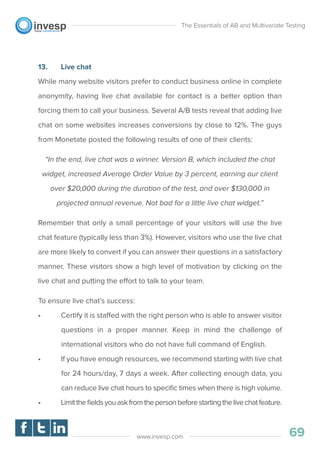 13. Live chat
While many website visitors prefer to conduct business online in complete
anonymity, having live chat available for contact is a better option than
forcing them to call your business. Several A/B tests reveal that adding live
chat on some websites increases conversions by close to 12%. The guys
from Monetate posted the following results of one of their clients:
“In the end, live chat was a winner. Version B, which included the chat
widget, increased Average Order Value by 3 percent, earning our client
over $20,000 during the duration of the test, and over $130,000 in
projected annual revenue. Not bad for a little live chat widget.”
Remember that only a small percentage of your visitors will use the live
chat feature (typically less than 3%). However, visitors who use the live chat
are more likely to convert if you can answer their questions in a satisfactory
manner. These visitors show a high level of motivation by clicking on the
live chat and putting the effort to talk to your team.
To ensure live chat’s success:
• Certify it is staffed with the right person who is able to answer visitor
questions in a proper manner. Keep in mind the challenge of
international visitors who do not have full command of English.
• If you have enough resources, we recommend starting with live chat
for 24 hours/day, 7 days a week. After collecting enough data, you
can reduce live chat hours to speciﬁc times when there is high volume.
• Limittheﬁeldsyouaskfromthepersonbeforestartingthelivechatfeature.
The Essentials of AB and Multivariate Testing
69www.invesp.com
 