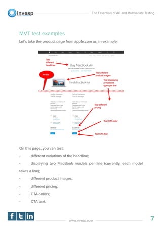 MVT test examples
Let’s take the product page from apple.com as an example:
On this page, you can test:
• different variations of the headline;
• displaying two MacBook models per line (currently, each model
takes a line);
• different product images;
• different pricing;
• CTA colors;
• CTA text.
The Essentials of AB and Multivariate Testing
7www.invesp.com
 