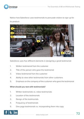 Notice how Salesforce uses testimonials to persuade visitors to sign up for
its product:
Salesforce uses ﬁve different elements in designing a great testimonial:
1. Written testimonial from the customer
2. Title of the person who gave the testimonial
3. Video testimonial from the customer
4. Ability to view other testimonials from other customers
5. Emphasis on the company of the customer who gave the testimonial
What should you test with testimonials?
1. Written testimonials vs. video testimonials
2. Location of the testimonials
3. Design of the testimonials
4. Frequency of testimonials
5. One page testimonials vs. incorporating them into copy
The Essentials of AB and Multivariate Testing
72www.invesp.com
 