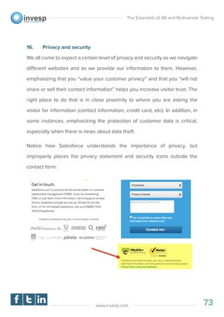 16. Privacy and security
We all come to expect a certain level of privacy and security as we navigate
different websites and as we provide our information to them. However,
emphasizing that you “value your customer privacy” and that you “will not
share or sell their contact information” helps you increase visitor trust. The
right place to do that is in close proximity to where you are asking the
visitor for information (contact information, credit card, etc). In addition, in
some instances, emphasizing the protection of customer data is critical,
especially when there is news about data theft.
Notice how Salesforce understands the importance of privacy, but
improperly places the privacy statement and security icons outside the
contact form:
The Essentials of AB and Multivariate Testing
73www.invesp.com
 