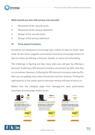 What should you test with privacy and security?
1. Placement of the security icons
2. Placement of the privacy statement
3. Design of the security icons
4. Design of the privacy statement
17. Price-based Incentives
Incentives are designed to encourage your visitors to take an action right
away. As the name suggests, price-based incentives encourage visitors to
take an action by offering a discount, freebie, or some sort of bundling.
The challenge is ﬁguring out how many sales you will gain by offering a
discount. If offering a 10% discount increase conversions by 20%, then this
is a no-brainer. However, if offering the 10% discount increases sales by 5%,
then you are getting more sales transactions but less revenue. Finding the
right balance or the sweet spot is what your testing will have to focus on.
Notice how the category page from newegg.com uses price-based
incentives to encourage visitors to act.
The Essentials of AB and Multivariate Testing
75www.invesp.com
 