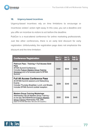 18. Urgency-based incentives
Urgency-based incentives rely on time limitations to encourage or
incentivize visitors’ action right away. In this case, you set a deadline and
you offer an incentive to visitors to act before the deadline.
PubCon is a must-attend conference for online marketing professionals.
Just like other conferences, there is an early bird discount for early
registration. Unfortunately, the registration page does not emphasize the
discount and the time limitation:
The Essentials of AB and Multivariate Testing
77www.invesp.com
 