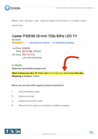 Notice how Amazon uses urgency-based incentives to increase buyer
conversion:
What can you test with urgency based incentives?
1. Actual deadline date
2. Urgency design
3. Urgency incentive copy
4. Placement of urgency incentive on different pages
The Essentials of AB and Multivariate Testing
78www.invesp.com
 