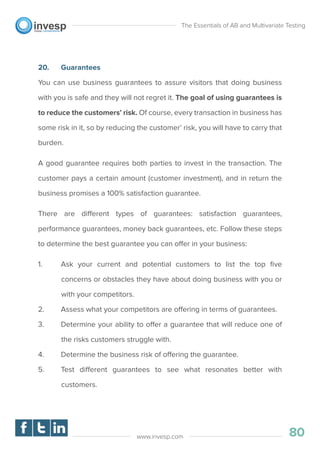 20. Guarantees
You can use business guarantees to assure visitors that doing business
with you is safe and they will not regret it. The goal of using guarantees is
to reduce the customers’ risk. Of course, every transaction in business has
some risk in it, so by reducing the customer’ risk, you will have to carry that
burden.
A good guarantee requires both parties to invest in the transaction. The
customer pays a certain amount (customer investment), and in return the
business promises a 100% satisfaction guarantee.
There are different types of guarantees: satisfaction guarantees,
performance guarantees, money back guarantees, etc. Follow these steps
to determine the best guarantee you can offer in your business:
1. Ask your current and potential customers to list the top ﬁve
concerns or obstacles they have about doing business with you or
with your competitors.
2. Assess what your competitors are offering in terms of guarantees.
3. Determine your ability to offer a guarantee that will reduce one of
the risks customers struggle with.
4. Determine the business risk of offering the guarantee.
5. Test different guarantees to see what resonates better with
customers.
The Essentials of AB and Multivariate Testing
80www.invesp.com
 