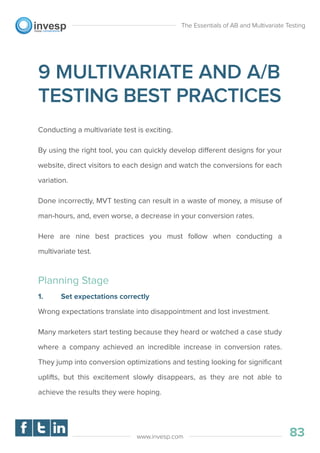 9 MULTIVARIATE AND A/B
TESTING BEST PRACTICES
Conducting a multivariate test is exciting.
By using the right tool, you can quickly develop different designs for your
website, direct visitors to each design and watch the conversions for each
variation.
Done incorrectly, MVT testing can result in a waste of money, a misuse of
man-hours, and, even worse, a decrease in your conversion rates.
Here are nine best practices you must follow when conducting a
multivariate test.
Planning Stage
1. Set expectations correctly
Wrong expectations translate into disappointment and lost investment.
Many marketers start testing because they heard or watched a case study
where a company achieved an incredible increase in conversion rates.
They jump into conversion optimizations and testing looking for signiﬁcant
uplifts, but this excitement slowly disappears, as they are not able to
achieve the results they were hoping.
The Essentials of AB and Multivariate Testing
83www.invesp.com
 