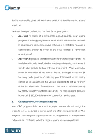 Setting reasonable goals to increase conversion rates will save you a lot of
heartburn.
Here are two approaches you can take to set your goals:
1. Approach 1: Think of a reasonable annual goal for your testing
program. A testing program should be able to achieve 30% increase
in conversions with conservative estimates. Is that 30% increase in
conversions enough to cover all the costs related to conversion
optimization?
1. Approach 2: calculate the total investment for the testing program. This
total should include time for both marketing and development teams. It
should also include testing software investment. What reasonable
return on investment do you expect? Are you looking to make $3 or $5
for every dollar you invest? Let’s say your total investment in testing
comes up to $80,000 and that you are expecting to get $3 for every
dollar you investment. That means you will have to increase sales by
$240,000 to justify your testing program. The ﬁnal step is to calculate
how much $240,000 is in terms of conversion rate increase.
2. Understand your technical limitations
Most CRO programs fails because the project owners do not assign the
proper technical resources to ensure quick and efficient implementation. After
ten years of working with organizations across the globe and in many different
industries, this continues to be the biggest reason we see projects fail.
The Essentials of AB and Multivariate Testing
84www.invesp.com
 