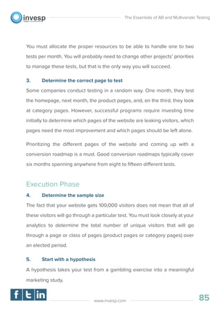 You must allocate the proper resources to be able to handle one to two
tests per month. You will probably need to change other projects’ priorities
to manage these tests, but that is the only way you will succeed.
3. Determine the correct page to test
Some companies conduct testing in a random way. One month, they test
the homepage, next month, the product pages, and, on the third, they look
at category pages. However, successful programs require investing time
initially to determine which pages of the website are leaking visitors, which
pages need the most improvement and which pages should be left alone.
Prioritizing the different pages of the website and coming up with a
conversion roadmap is a must. Good conversion roadmaps typically cover
six months spanning anywhere from eight to ﬁfteen different tests.
Execution Phase
4. Determine the sample size
The fact that your website gets 100,000 visitors does not mean that all of
these visitors will go through a particular test. You must look closely at your
analytics to determine the total number of unique visitors that will go
through a page or class of pages (product pages or category pages) over
an elected period.
5. Start with a hypothesis
A hypothesis takes your test from a gambling exercise into a meaningful
marketing study.
The Essentials of AB and Multivariate Testing
85www.invesp.com
 