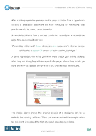 After spotting a possible problem on the page or visitor ﬂow, a hypothesis
creates a predictive statement on how removing or minimizing that
problem would increase conversion rates.
A sample hypothesis from a test we conducted recently on a subscription
page for a content website was:
“Presenting visitors with fewer obstacles, less noise, and a cleaner design
will lead to a higher CR across all subscription packages.”
A good hypothesis will make you think more about your online visitors:
what they are struggling with on a particular page, where they should go
next, and how to address any of their fears, uncertainties and doubts.
The image above shows the original design of a shopping cart for a
website that nursing uniforms. When our team examined the analytics data
for the client, we noticed the high checkout abandonment rates.
The Essentials of AB and Multivariate Testing
86www.invesp.com
 